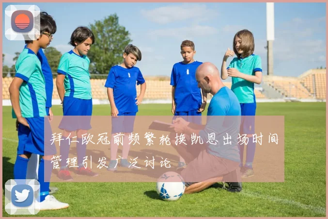 拜仁欧冠前频繁轮换凯恩出场时间管理引发广泛讨论