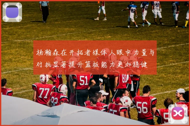 杨瀚森在开拓者媒体人眼中力量与对抗显著提升篮板能力更加稳健