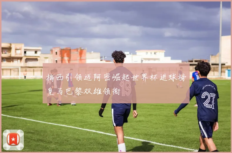 梅西引领迈阿密崛起世界杯进球榜皇马巴黎双雄领衔
