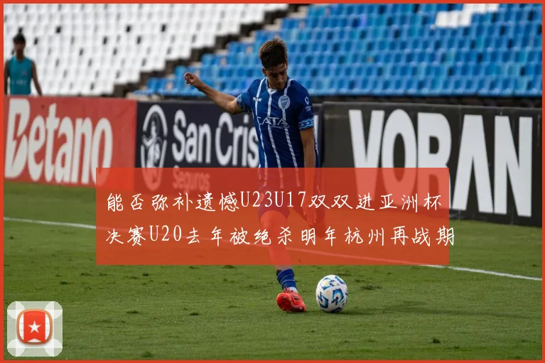 能否弥补遗憾U23U17双双进亚洲杯决赛U20去年被绝杀明年杭州再战期待辉煌