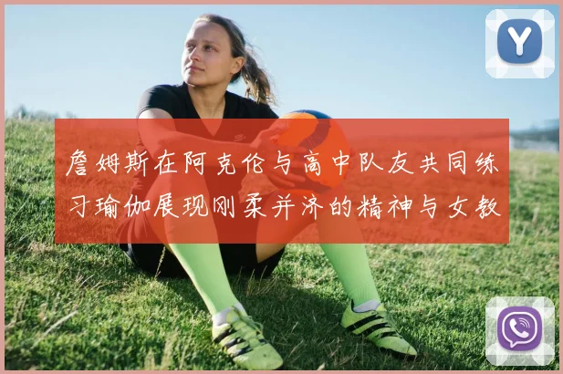 詹姆斯在阿克伦与高中队友共同练习瑜伽展现刚柔并济的精神与女教练合影留念
