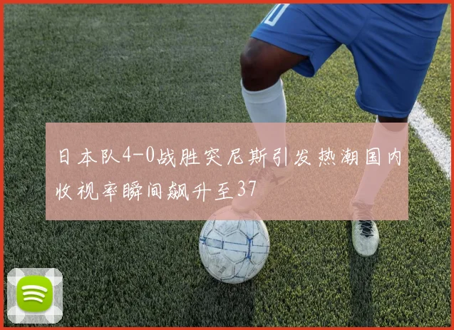 日本队4-0战胜突尼斯引发热潮国内收视率瞬间飙升至37