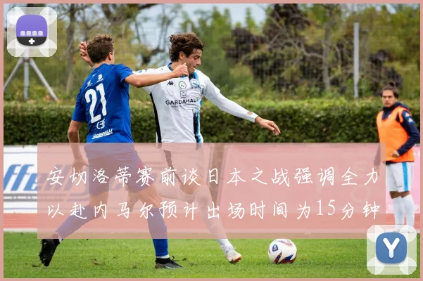 安切洛蒂赛前谈日本之战强调全力以赴内马尔预计出场时间为15分钟