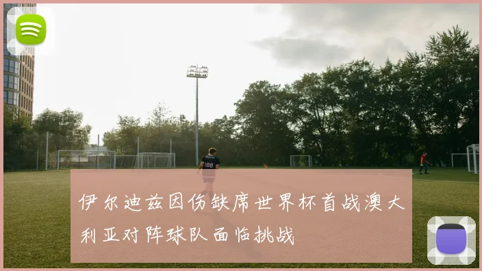 伊尔迪兹因伤缺席世界杯首战澳大利亚对阵球队面临挑战