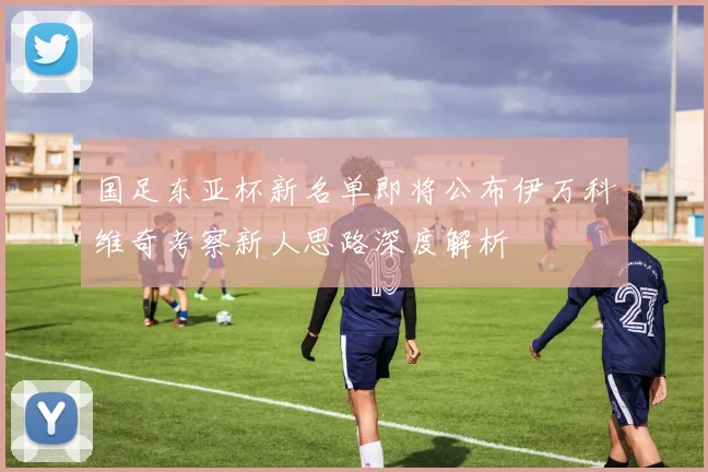 国足东亚杯新名单即将公布伊万科维奇考察新人思路深度解析