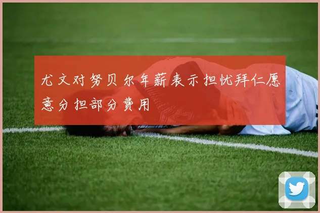 尤文对努贝尔年薪表示担忧拜仁愿意分担部分费用