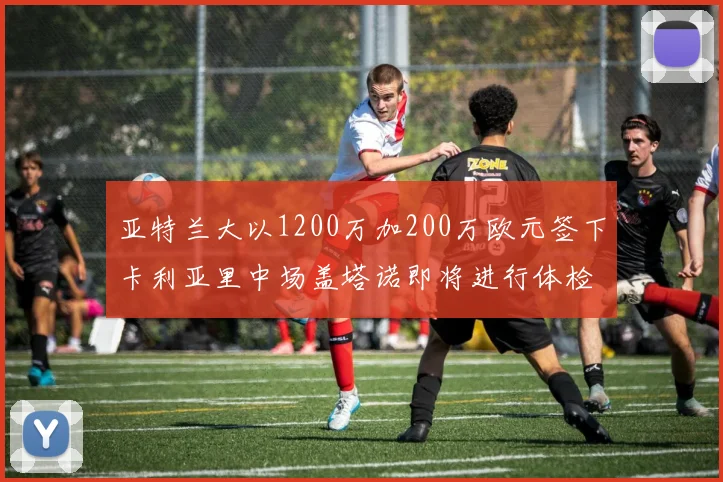 亚特兰大以1200万加200万欧元签下卡利亚里中场盖塔诺即将进行体检