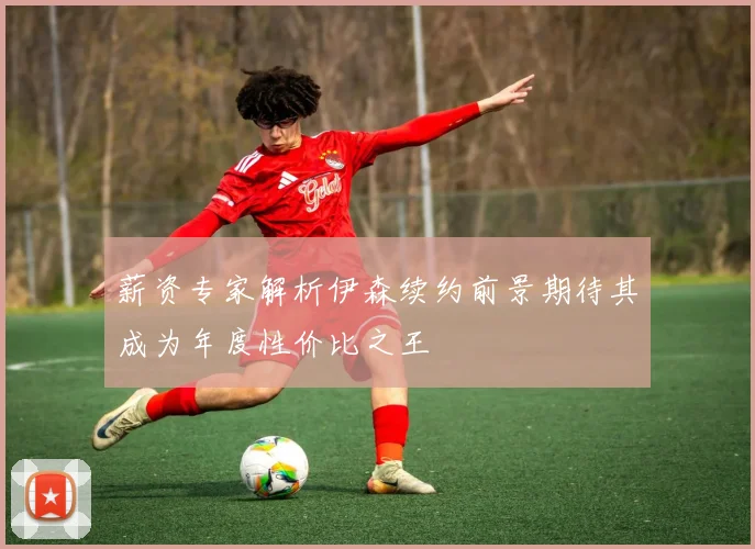 薪资专家解析伊森续约前景期待其成为年度性价比之王