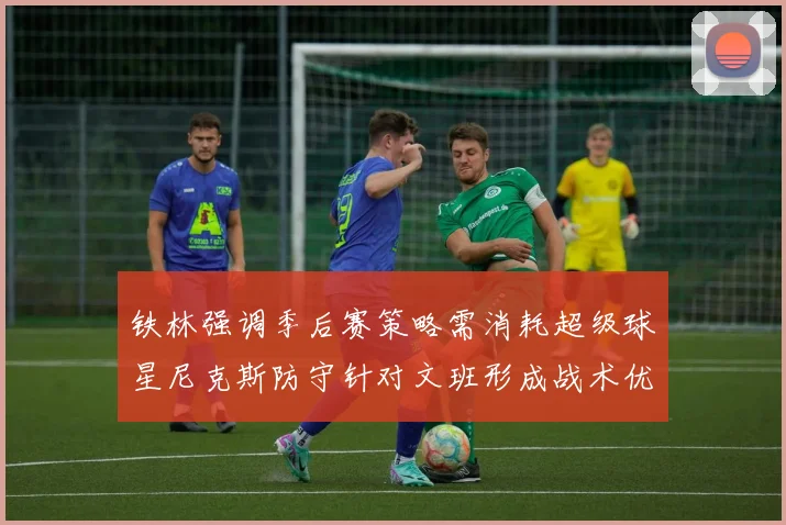 铁林强调季后赛策略需消耗超级球星尼克斯防守针对文班形成战术优势