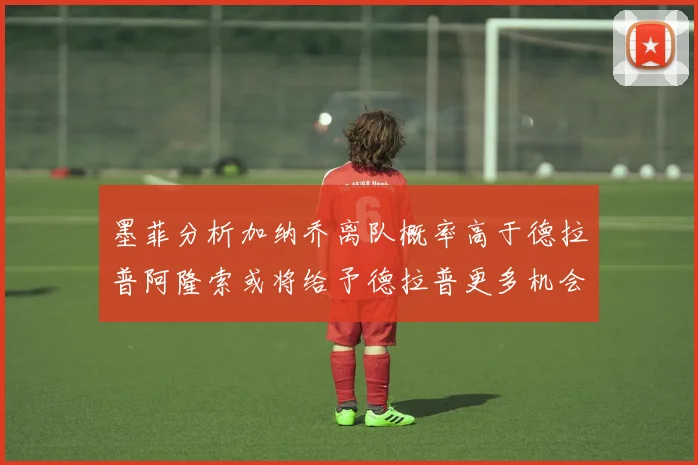 墨菲分析加纳乔离队概率高于德拉普阿隆索或将给予德拉普更多机会