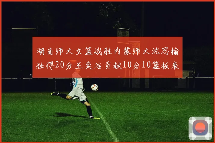 湖南师大女篮战胜内蒙师大沈思榆独得20分王奕洁贡献10分10篮板表现出色