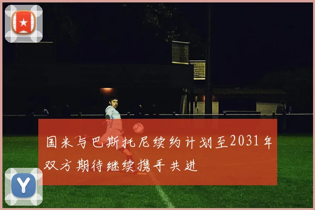 国米与巴斯托尼续约计划至2031年双方期待继续携手共进