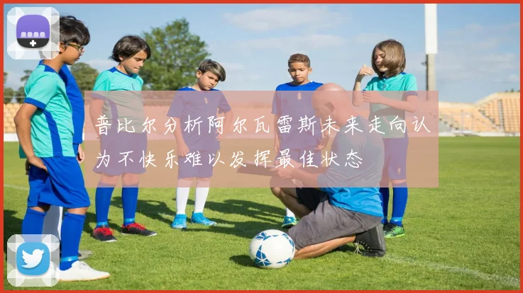 普比尔分析阿尔瓦雷斯未来走向认为不快乐难以发挥最佳状态
