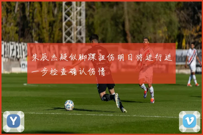 朱辰杰疑似脚踝扭伤明日将进行进一步检查确认伤情