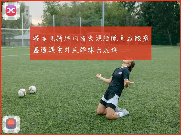 塔吉克斯坦门将失误险酿乌龙鲍盛鑫遭遇意外反弹球出底线