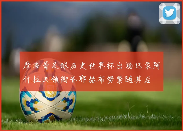 摩洛哥足球历史世界杯出场记录阿什拉夫领衔齐耶赫布努紧随其后