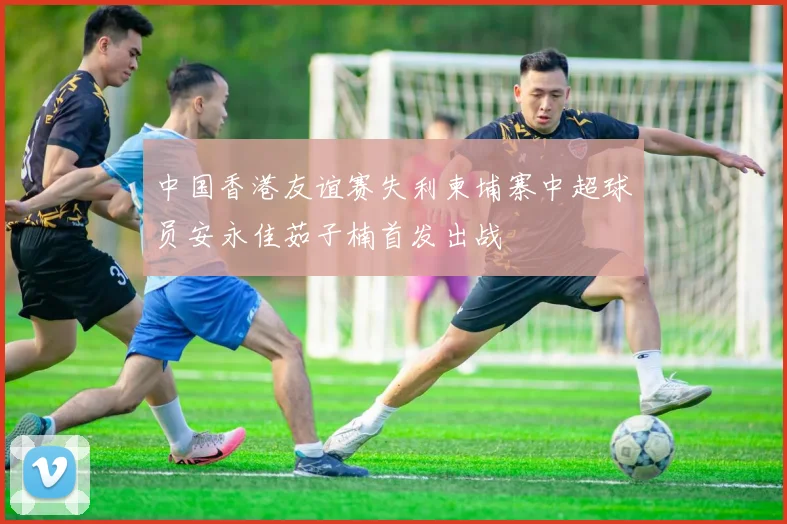 中国香港友谊赛失利柬埔寨中超球员安永佳茹子楠首发出战