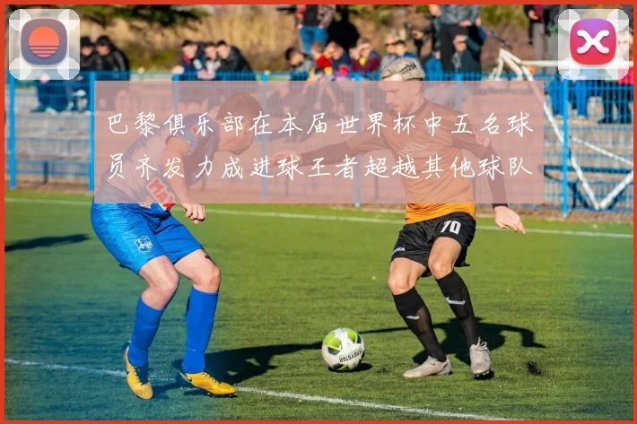 巴黎俱乐部在本届世界杯中五名球员齐发力成进球王者超越其他球队