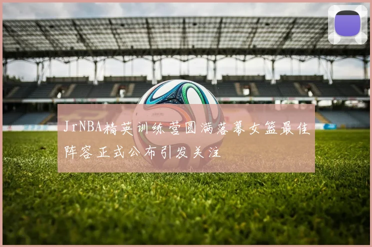 JrNBA精英训练营圆满落幕女篮最佳阵容正式公布引发关注