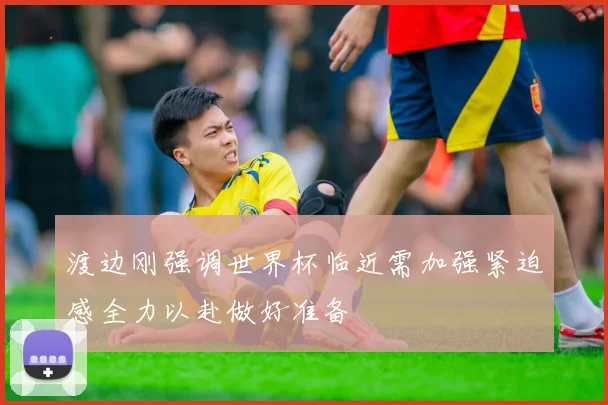 渡边刚强调世界杯临近需加强紧迫感全力以赴做好准备