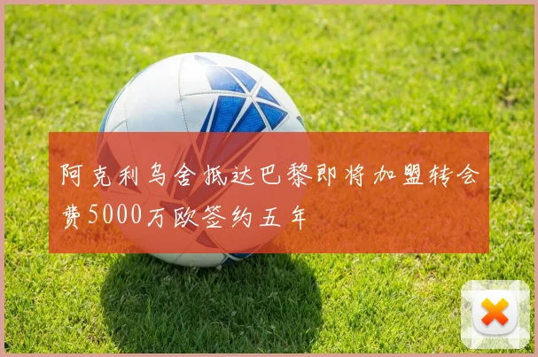 阿克利乌舍抵达巴黎即将加盟转会费5000万欧签约五年