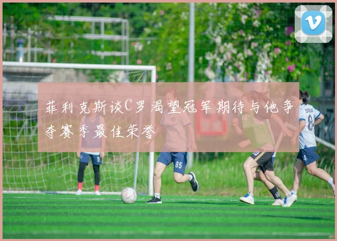 菲利克斯谈C罗渴望冠军期待与他争夺赛季最佳荣誉