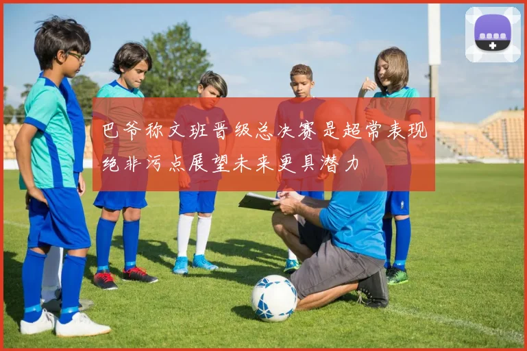 巴爷称文班晋级总决赛是超常表现绝非污点展望未来更具潜力