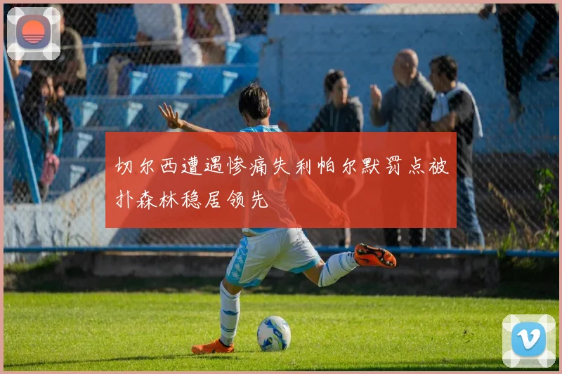 切尔西遭遇惨痛失利帕尔默罚点被扑森林稳居领先