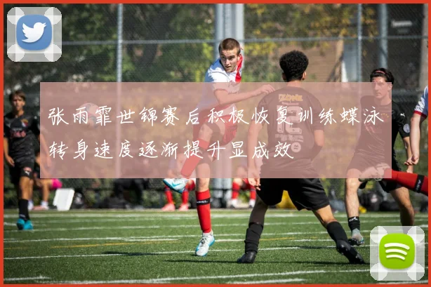 张雨霏世锦赛后积极恢复训练蝶泳转身速度逐渐提升显成效