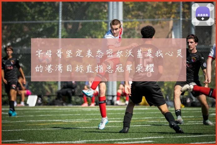 字母哥坚定表态密尔沃基是我心灵的港湾目标直指总冠军荣耀